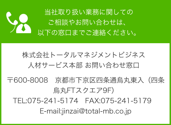 当社取り扱い業務に関してのご相談やお問い合わせは、以下の窓口までご連絡ください。 株式会社トータルマネジメントビジネス 人材サービス本部 お問い合わせ窓口 〒600-8008　京都市下京区四条通烏丸東入（四条烏丸FTスクエア9F）
TEL:075-241-5174　FAX:075-241-5179　E-mail:jinzai@total-mb.co.jp 