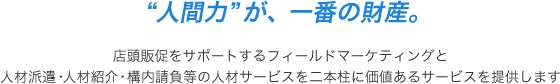 “人間力”が、一番の財産。 店頭販促をサポートするフィールドマーケティングと人材派遣・人材紹介・構内請負等の人材サービスを二本柱に価値あるサービスを提供します