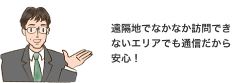 遠隔地でなかなか訪問できないエリアでも通信だから安心!