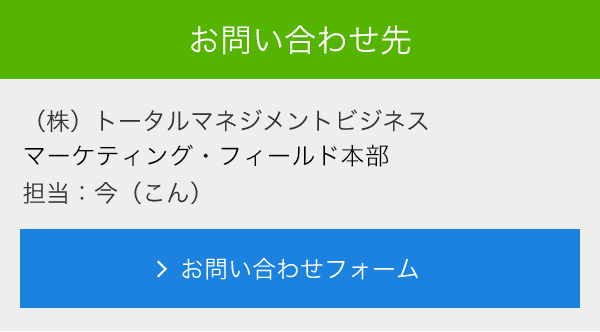 お問合せ先<br>　(株)トータルマネジメントビジネス<br>　マーケティング・フィールド本部<br>　担当：今（こん）<br>　メールでのお問い合わせ<br>　＞お問い合わせフォーム