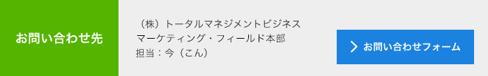 お問合せ先<br>　(株)トータルマネジメントビジネス<br>　マーケティング・フィールド本部<br>　担当：今（こん）<br>　メールでのお問い合わせ<br>　＞お問い合わせフォーム