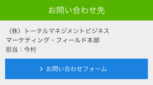 お問合せ先<br>　(株)トータルマネジメントビジネス<br>　マーケティング・フィールド本部<br>　担当：今村<br>　メールでのお問い合わせ<br>　＞お問い合わせフォーム