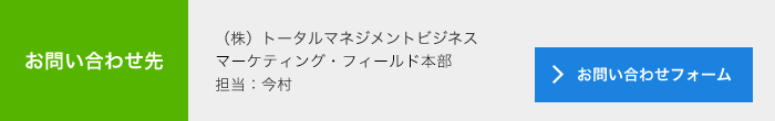 お問合せ先<br>　(株)トータルマネジメントビジネス<br>　マーケティング・フィールド本部<br>　担当：今村<br>　メールでのお問い合わせ<br>　＞お問い合わせフォーム